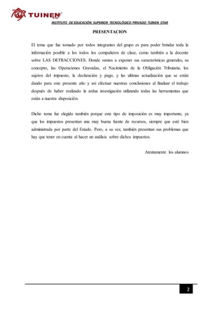 2
INSTITUTO DE EDUCACIÓN SUPERIOR TECNOLÓGICO PRIVADO TUINEN STAR
PRESENTACION
El tema que fue tomado por todos integrantes del grupo es para poder brindar toda la
información posible a los todos los compañeros de clase, como también a la docente
sobre LAS DETRACCIONES. Donde vamos a exponer sus características generales, su
concepto, las Operaciones Gravadas, el Nacimiento de la Obligación Tributaria, los
sujetos del impuesto, la declaración y pago, y las ultimas actualización que se están
dando para este presente año y así efectuar nuestras conclusiones al finalizar el trabajo
después de haber realizado la ardua investigación utilizando todas las herramientas que
están a nuestra disposición.
Dicho tema fue elegido también porque este tipo de imposición es muy importante, ya
que los impuestos presentan una muy buena fuente de recursos, siempre que esté bien
administrada por parte del Estado. Pero, a su vez, también presentan sus problemas que
hay que tener en cuenta al hacer un análisis sobre dichos impuestos.
Atentamente los alumnos
 