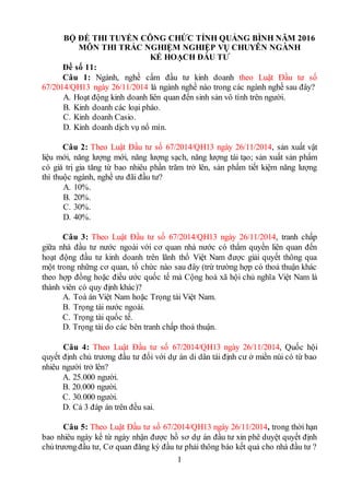 1
BỘ ĐỀ THI TUYỂN CÔNG CHỨC TỈNH QUẢNG BÌNH NĂM 2016
MÔN THI TRẮC NGHIỆM NGHIỆP VỤ CHUYÊN NGÀNH
KẾ HOẠCH ĐẦU TƯ
Đề số 11:
Câu 1: Ngành, nghề cấm đầu tư kinh doanh theo Luật Đầu tư số
67/2014/QH13 ngày 26/11/2014 là ngành nghề nào trong các ngành nghề sau đây?
A. Hoạt động kinh doanh liên quan đến sinh sản vô tính trên người.
B. Kinh doanh các loại pháo.
C. Kinh doanh Casio.
D. Kinh doanh dịch vụ nổ mìn.
Câu 2: Theo Luật Đầu tư số 67/2014/QH13 ngày 26/11/2014, sản xuất vật
liệu mới, năng lượng mới, năng lượng sạch, năng lượng tái tạo; sản xuất sản phẩm
có giá trị gia tăng từ bao nhiêu phần trăm trở lên, sản phẩm tiết kiệm năng lượng
thì thuộc ngành, nghề ưu đãi đầu tư?
A. 10%.
B. 20%.
C. 30%.
D. 40%.
Câu 3: Theo Luật Đầu tư số 67/2014/QH13 ngày 26/11/2014, tranh chấp
giữa nhà đầu tư nước ngoài với cơ quan nhà nước có thẩm quyền liên quan đến
hoạt động đầu tư kinh doanh trên lãnh thổ Việt Nam được giải quyết thông qua
một trong những cơ quan, tổ chức nào sau đây (trừ trường hợp có thoả thuận khác
theo hợp đồng hoặc điều ước quốc tế mà Cộng hoà xã hội chủ nghĩa Việt Nam là
thành viên có quy định khác)?
A. Toà án Việt Nam hoặc Trọng tài Việt Nam.
B. Trọng tài nước ngoài.
C. Trọng tài quốc tế.
D. Trọng tài do các bên tranh chấp thoả thuận.
Câu 4: Theo Luật Đầu tư số 67/2014/QH13 ngày 26/11/2014, Quốc hội
quyết định chủ trương đầu tư đối với dự án di dân tái định cư ở miền núi có từ bao
nhiêu người trở lên?
A. 25.000 người.
B. 20.000 người.
C. 30.000 người.
D. Cả 3 đáp án trên đều sai.
Câu 5: Theo Luật Đầu tư số 67/2014/QH13 ngày 26/11/2014, trong thời hạn
bao nhiêu ngày kể từ ngày nhận được hồ sơ dự án đầu tư xin phê duyệt quyết định
chủtrươngđầu tư, Cơ quan đăng ký đầu tư phải thông báo kết quả cho nhà đầu tư ?
 