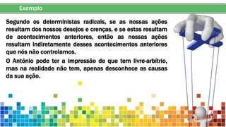 Exemplo
Segundo os deterministas radicais, se as nossas ações
resultam dos nossos desejos e crenças, e se estas resultam
de acontecimentos anteriores, então as nossas ações
resultam indiretamente desses acontecimentos anteriores
que nós não controlamos.
O António pode ter a impressão de que tem livre-arbítrio,
mas na realidade não tem, apenas desconhece as causas
da sua ação.
 