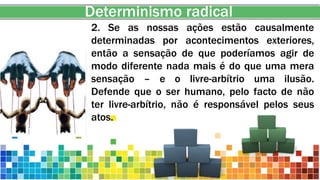Determinismo radical
2. Se as nossas ações estão causalmente
determinadas por acontecimentos exteriores,
então a sensação de que poderíamos agir de
modo diferente nada mais é do que uma mera
sensação – e o livre-arbítrio uma ilusão.
Defende que o ser humano, pelo facto de não
ter livre-arbítrio, não é responsável pelos seus
atos.
 