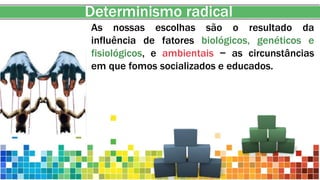 Determinismo radical
As nossas escolhas são o resultado da
influência de fatores biológicos, genéticos e
fisiológicos, e ambientais − as circunstâncias
em que fomos socializados e educados.
 