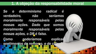 1. A objeção da responsabilidade moral
Se o determinismo radical é
verdadeiro, não seríamos
moralmente responsáveis pelas
nossas ações. Dado que somos
moralmente responsáveis pelas
nossas ações, o DR é falso.
Como poderíamos explicar
sentimentos de remorso, e de culpa?
 