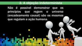 3. A objeção indeterminista
Não é possível demonstrar que os
princípios que regem o universo
(encadeamento causal) são os mesmos
que regulam a ação humana.
 