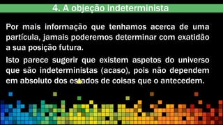 4. A objeção indeterminista
Por mais informação que tenhamos acerca de uma
partícula, jamais poderemos determinar com exatidão
a sua posição futura.
Isto parece sugerir que existem aspetos do universo
que são indeterministas (acaso), pois não dependem
em absoluto dos estados de coisas que o antecedem..
 