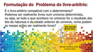 Formulação do Problema do livre-arbítrio:
É o livre-arbítrio compatível com o determinismo?
Podemos ser realmente livres num universo determinista,
ou seja, se tudo o que acontece no universo for o resultado das
leis da natureza e do estado anterior do universo, como podem
as nossas ações ser realmente livres?
Também fazemos parte do
universo físico.
 