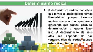 Determinismo radical
1. O determinista radical considera
que temos a ilusão de que temos
livre-arbítrio porque fazemos
muitas vezes o que queremos,
ignorando que somos, contudo,
determinados a querer fazer
isso. A determinação de seus
atos não depende da sua
vontade, mas de certas causas,
externas e internas.
 