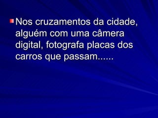 Nos cruzamentos da cidade, alguém com uma câmera digital, fotografa placas dos carros que passam...... 