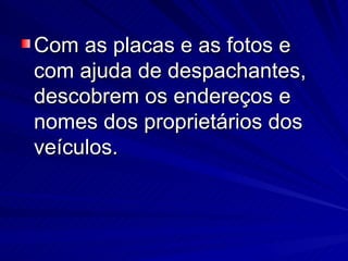Com as placas e as fotos e com ajuda de despachantes, descobrem os endereços e nomes dos proprietários dos veículos. 