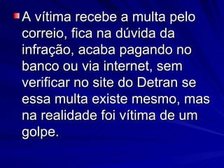 A vítima recebe a multa pelo correio, fica na dúvida da infração, acaba pagando no banco ou via internet, sem verificar no site do Detran se essa multa existe mesmo, mas na realidade foi vítima de um golpe. 
