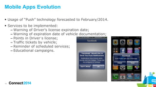 Mobile Apps Evolution
 Usage of “Push” technology forecasted to February/2014.
 Services to be implemented:
– Warning of Driver’s license expiration date;
– Warning of expiration date of vehicle documentation;
– Points in Driver´s license;
– Traffic tickets by vehicle;
– Reminder of scheduled services;
– Educational campaigns.

14

 