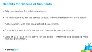 Benefits for Citizens of Sao Paulo
 Only one standard for public attendance.
 The individual may ask the service directly, without interference of third parties.
 Public solutions with less geographical displacement.
 Convenient access to information, and documents over the internet.
 State of São Paulo more active for the public – informing and educating more
with less punishment.

15

 