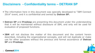 Disclaimers - Confidentiality terms – DETRAN SP
 The information here in this document was specially developed to “IBM Connect
2014” event, and it is confidential and owned by Detran SP.
 Detran SP and Prodesp are presenting this document under the understanding
that it will be maintained without disclosure of IBM, and only will be used for
evaluation of proposed functions.
 IBM will not disclose the matter of this document and the content herein
described, including the organizational concepts, and will not duplicate or make
use for other purposes without the previous and formal accordance of Detran
SP and Prodesp.

22

 