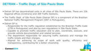 DETRAN – Traffic Dept. of São Paulo State
 Detran SP has decentralized units in all cities of São Paulo State. There are 336
Regional offices (Ciretrans) and 309 Traffic Sections.
 The Traffic Dept. of São Paulo State (Detran SP) is a component of the Brazilian
National Traffic Management Program (SNT in Portuguese).
 Detran SP is:
– Responsible for the traffic regulation established by the Brazilian Traffic Code
(CTB in Portuguese) and also by own regulations in São Paulo State.
– Capable to promote traffic education and to plan, coordinate, execute, and
provide vehicle documentation and related services.
– The department responsible for assuring traffic statistics and manage the
traffic tickets and their charges.
– Aligned for achieving its scope of work with quality, efficiency and
transparency, contributing for a better citizenship.
4

 