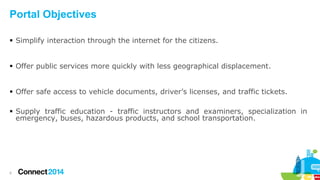 Portal Objectives
 Simplify interaction through the internet for the citizens.
 Offer public services more quickly with less geographical displacement.
 Offer safe access to vehicle documents, driver’s licenses, and traffic tickets.
 Supply traffic education - traffic instructors and examiners, specialization in
emergency, buses, hazardous products, and school transportation.

5

 