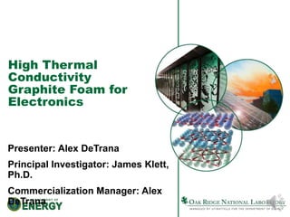High Thermal 
Conductivity 
Graphite Foam for 
Electronics 
Presenter: Alex DeTrana 
Principal Investigator: James Klett, 
Ph.D. 
Commercialization Manager: Alex 
DeTrana 
 