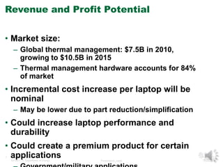 Revenue and Profit Potential 
• Market size: 
– Global thermal management: $7.5B in 2010, 
growing to $10.5B in 2015 
– Thermal management hardware accounts for 84% 
of market 
• Incremental cost increase per laptop will be 
nominal 
– May be lower due to part reduction/simplification 
• Could increase laptop performance and 
durability 
• Could create a premium product for certain 
applications 
7 Managed by UT-Battelle 
for the U.S. Department of Energy Presentation_name 
– Government/military applications 
 