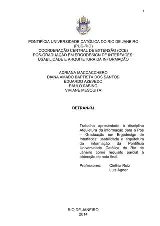  
 
1 
 
PONTIFÍCIA UNIVERSIDADE CATÓLICA DO RIO DE JANEIRO 
(PUC­RIO) 
COORDENAÇÃO CENTRAL DE EXTENSÃO (CCE) 
PÓS­GRADUAÇÃO EM ERGODESIGN DE INTERFACES: 
USABILIDADE E ARQUITETURA DA INFORMAÇÃO 
 
 
ADRIANA MACCACCHERO 
DIANA AMADO BAPTISTA DOS SANTOS 
EDUARDO AZEVEDO 
PAULO SABINO 
VIVIANE MESQUITA 
 
 
 
DETRAN­RJ 
 
 
 
Trabalho apresentado à disciplina       
Atquietura da informação para a Pós           
– Graduação em Ergodesign de         
Interfaces: usabilidade e arquitetura       
da informação da Pontifícia       
Universidade Católica do Rio de         
Janeiro como requisito parcial à         
obtenção de nota final. 
 
Professores:  Cinthia Ruiz 
Luiz Agner 
 
 
 
 
 
 
 
 
RIO DE JANEIRO 
2014 
 