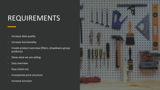 REQUIREMENTS
• Increase data quality
• Increase functionality
• Create product overview (filters, dropdowns group
products)
• Show what we are selling
• Easy overview
• Easy check-out
• Incorporate price structure
• Increase turnover
 