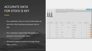 ACCURATE DATA
FOR STOCK IS KEY
• Our customers rely on correct information at
any time, their business processes rely on
this
• Our customers expect that the product is
present in the store the select
• Slimstock helped us both to manage these
expectations
 