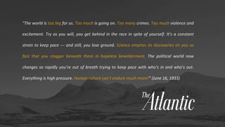"The world is too big for us. Too much is going on. Too many crimes. Too much violence and
excitement. Try as you will, you get behind in the race in spite of yourself. It's a constant
strain to keep pace --- and still, you lose ground. Science empties its discoveries on you so
fast that you stagger beneath them in hopeless bewilderment. The political world now
changes so rapidly you’re out of breath trying to keep pace with who’s in and who’s out.
Everything is high pressure. Human nature can’t endure much more!” (June 16, 1833)
 