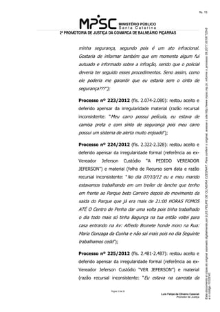 EstedocumentoécópiadooriginalassinadodigitalmenteporLUISFELIPEDEOLIVEIRACZESNAT.Paraconferirooriginal,acesseositehttp://www.mpsc.mp.br,informeoprocesso08.2017.00197725-8
eocódigo1032E40.
fls. 15
2ª PROMOTORIA DE JUSTIÇA DA COMARCA DE BALNEÁRIO PIÇARRAS
Página 12 de 33
Luis Felipe de Oliveira Czesnat
Promotor de Justiça
minha segurança, segundo pois é um ato infracional.
Gostaria de informar também que em momento algum fui
autuado e informado sobre a infração, sendo que o policial
deveria ter seguido esses procedimentos. Seno assim, como
ele poderia me garantir que eu estaria sem o cinto de
segurança???”);
Processo nº 223/2012 (fls. 2.074-2.080): restou aceito e
deferido apensar da irregularidade material (razão recursal
inconsistente: “Meu carro possui película, eu estava de
camisa preta e com sinto de segurança pois meu carro
possui um sistema de alerta muito enjoado”);
Processo nº 224/2012 (fls. 2.322-2.328): restou aceito e
deferido apensar da irregularidade formal (referência ao ex-
Vereador Jeferson Custódio “A PEDIDO VEREADOR
JEFERSON”) e material (folha de Recurso sem data e razão
recursal inconsistente: “No dia 07/10/12 eu e meu marido
estavamos trabalhando em um treiler de lanche que tenho
em frente ao Parque beto Carreiro depois do movimento da
saida do Parque que já era mais de 21:00 HORAS FOMOS
ATÉ O Centro de Penha dar uma volta pois tinha trabalhado
o dia todo mais só tinha Bagunça na tua então voltei para
casa entrando na Av: Alfredo Brunete honde moro na Rua:
Maria Gonzaga da Cunha e não sai mais pois no dia Seguinte
trabalhamos cedo”);
Processo nº 225/2012 (fls. 2.481-2.487): restou aceito e
deferido apensar da irregularidade formal (referência ao ex-
Vereador Jeferson Custódio “VER JEFERSON”) e material
(razão recursal inconsistente: “Eu estava na carreata da
 