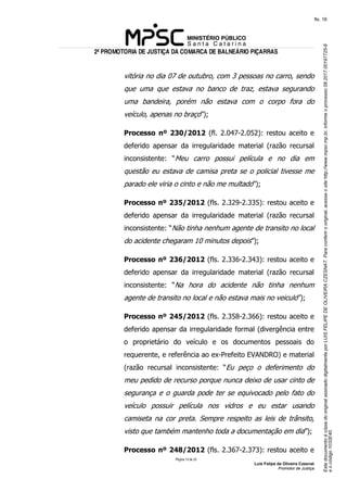 EstedocumentoécópiadooriginalassinadodigitalmenteporLUISFELIPEDEOLIVEIRACZESNAT.Paraconferirooriginal,acesseositehttp://www.mpsc.mp.br,informeoprocesso08.2017.00197725-8
eocódigo1032E40.
fls. 16
2ª PROMOTORIA DE JUSTIÇA DA COMARCA DE BALNEÁRIO PIÇARRAS
Página 13 de 33
Luis Felipe de Oliveira Czesnat
Promotor de Justiça
vitória no dia 07 de outubro, com 3 pessoas no carro, sendo
que uma que estava no banco de traz, estava segurando
uma bandeira, porém não estava com o corpo fora do
veículo, apenas no braço”);
Processo nº 230/2012 (fl. 2.047-2.052): restou aceito e
deferido apensar da irregularidade material (razão recursal
inconsistente: “Meu carro possui película e no dia em
questão eu estava de camisa preta se o policial tivesse me
parado ele viria o cinto e não me multado”);
Processo nº 235/2012 (fls. 2.329-2.335): restou aceito e
deferido apensar da irregularidade material (razão recursal
inconsistente: “Não tinha nenhum agente de transito no local
do acidente chegaram 10 minutos depois”);
Processo nº 236/2012 (fls. 2.336-2.343): restou aceito e
deferido apensar da irregularidade material (razão recursal
inconsistente: “Na hora do acidente não tinha nenhum
agente de transito no local e não estava mais no veiculo”);
Processo nº 245/2012 (fls. 2.358-2.366): restou aceito e
deferido apensar da irregularidade formal (divergência entre
o proprietário do veículo e os documentos pessoais do
requerente, e referência ao ex-Prefeito EVANDRO) e material
(razão recursal inconsistente: “Eu peço o deferimento do
meu pedido de recurso porque nunca deixo de usar cinto de
segurança e o guarda pode ter se equivocado pelo fato do
veículo possuir película nos vidros e eu estar usando
camiseta na cor preta. Sempre respeito as leis de trânsito,
visto que também mantenho toda a documentação em dia”);
Processo nº 248/2012 (fls. 2.367-2.373): restou aceito e
 