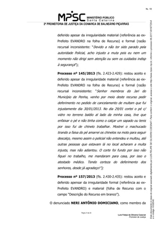 EstedocumentoécópiadooriginalassinadodigitalmenteporLUISFELIPEDEOLIVEIRACZESNAT.Paraconferirooriginal,acesseositehttp://www.mpsc.mp.br,informeoprocesso08.2017.00197725-8
eocódigo1032E40.
fls. 18
2ª PROMOTORIA DE JUSTIÇA DA COMARCA DE BALNEÁRIO PIÇARRAS
Página 15 de 33
Luis Felipe de Oliveira Czesnat
Promotor de Justiça
deferido apesar da irregularidade material (referência ao ex-
Prefeito EVANDRO na folha de Recurso) e formal (razão
recursal inconsistente: “Devido a não ter sido parado pela
autoridade Policial, acho injusto a muta pois eu nem um
momento não dirigi sem atenção ou sem os cuidados indisp
à segurança”);
Processo nº 145/2013 (fls. 2.423-2.429): restou aceito e
deferido apesar da irregularidade material (referência ao ex-
Prefeito EVANDRO na folha de Recurso) e formal (razão
recursal inconsistente: “Senhor membros do Jari do
Município de Penha, venho por meio deste recurso pedir
deferimento no pedido de cancelamento de multam que fui
injustamente dia 30/01/2013. No dia 29/01 cortei o pé c/
vidro no terreno baldio al lado da minha casa, tive que
enfaixar o pé e não tinha como o calçar um sapado ou tenis
por isso fui de chinelo trabalhar. Mostrei o machucado
tirando a faixa do pé amarrei os chinelos na moto para seguir
descalço, mesmo assim o policial não entendeu e multou, até
outras pessoas que estavam lá no local acharam a multa
injusta, mas não adiantou. O corte foi fundo por isso não
fiquei no trabalho, me mandaram para casa, por isso o
atestado médico. Tendo certeza do deferimento dos
senhores, desde já agradeço!”);
Processo nº 157/2013 (fls. 2.430-2.435): restou aceito e
deferido apensar da irregularidade formal (referência ao ex-
Prefeito EVANDRO) e material (folha de Recurso com o
campo “Descrição do Recurso em branco”).
O denunciado NERI ANTÔNIO DOMICIANO, como membro da
 
