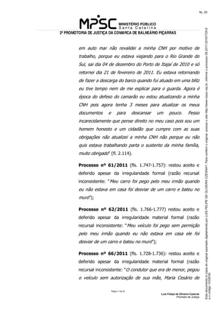 EstedocumentoécópiadooriginalassinadodigitalmenteporLUISFELIPEDEOLIVEIRACZESNAT.Paraconferirooriginal,acesseositehttp://www.mpsc.mp.br,informeoprocesso08.2017.00197725-8
eocódigo1032E40.
fls. 20
2ª PROMOTORIA DE JUSTIÇA DA COMARCA DE BALNEÁRIO PIÇARRAS
Página 17 de 33
Luis Felipe de Oliveira Czesnat
Promotor de Justiça
em auto mar não revalidei a minha CNH por motivo de
trabalho, porque eu estava viajando para o Rio Grande do
Sul, sai dia 04 de dezembro do Porto de Itajaí de 2010 e só
retornei dia 21 de fevereiro de 2011. Eu estava retornando
de fazer a descarga do barco quando fui atuado em uma blitz
eu tive tempo nem de me esplicar para o guarda. Agora é
época do defeso do camarão eu estou atualizando a minha
CNH pois agora tenha 3 meses para atualizar os meus
documentos e para descansar um pouco. Pesso
incarecidamente que pense direito no meu caso pois sou um
homem honesto e um cidadão que cumpre com as suas
obrigações não atualizei a minha CNH não porque eu não
quis estava trabalhando parta o sustento da minha família,
muito obrigado” (fl. 2.114).
Processo nº 61/2011 (fls. 1.747-1.757): restou aceito e
deferido apesar da irregularidade formal (razão recursal
inconsistente: “Meu carro foi pego pelo meu irmão quando
eu não estava em casa foi desviar de um carro e bateu no
muro”);
Processo nº 62/2011 (fls. 1.766-1.777) restou aceito e
deferido apesar da irregularidade material formal (razão
recursal inconsistente: “Meu veículo foi pego sem permição
pelo meu irmão quando eu não estava em casa ele foi
desviar de um carro e bateu no muro”);
Processo nº 66/2011 (fls. 1.728-1.736): restou aceito e
deferido apesar da irregularidade material formal (razão
recursal inconsistente: “O condutor que era de menor, pegou
o veículo sem autorização de sua mãe, Maria Cesário de
 