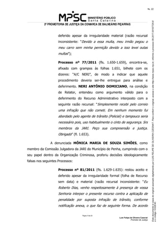 EstedocumentoécópiadooriginalassinadodigitalmenteporLUISFELIPEDEOLIVEIRACZESNAT.Paraconferirooriginal,acesseositehttp://www.mpsc.mp.br,informeoprocesso08.2017.00197725-8
eocódigo1032E40.
fls. 22
2ª PROMOTORIA DE JUSTIÇA DA COMARCA DE BALNEÁRIO PIÇARRAS
Página 19 de 33
Luis Felipe de Oliveira Czesnat
Promotor de Justiça
deferido apesar da irregularidade material (razão recursal
inconsistente: “Devido a essa multa, meu irmão pegou o
meu carro sem minha permição devido a isso levei outas
multas”);
Processo nº 77/2011 (fls. 1.650-1.659), encontra-se,
afixado com grampos às folhas 1.651, bilhete com os
dizeres: “A/C NERI”, de modo a indicar que aquele
procedimento deveria ser-lhe entregue para análise e
deferimento. NERI ANTÔNIO DOMICIANO, na condição
de Relator, entendeu como argumento válido para o
deferimento do Recurso Administrativo interposto com a
seguinte razão recursal: “Simplesmente recebi pelo correio
uma infração que não cometi. Em nenhum momento fui
abordado pelo agente de trânsito (Policial) e tampouco seria
necessário pois, uso habitualmente o cinto de segurança. Srs
membros da JARI. Peço sua compreensão e justiça.
Obrigado” (fl. 1.653).
A denunciada MÔNICA MARIA DE SOUZA SIMÕES, como
membro da Comissão Julgadora da JARI do Município de Penha, cumprindo com o
seu papel dentro da Organização Criminosa, proferiu decisões ideologicamente
falsas nos seguintes Processos:
Processo nº 81/2011 (fls. 1.629-1.635): restou aceito e
deferido apesar da irregularidade formal (folha de Recurso
sem data) e material (razão recursal inconsistente: “Eu
Roberto Dias, venho respeitosamente à presença de vossa
Senhoria interpor o presente recurso contra a aplicação de
penalidade por suposta infração de trânsito, conforme
notificação anexa, o que faz de seguinte forma. De acordo
 
