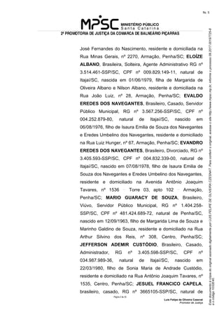 EstedocumentoécópiadooriginalassinadodigitalmenteporLUISFELIPEDEOLIVEIRACZESNAT.Paraconferirooriginal,acesseositehttp://www.mpsc.mp.br,informeoprocesso08.2017.00197725-8
eocódigo1032E40.
fls. 5
2ª PROMOTORIA DE JUSTIÇA DA COMARCA DE BALNEÁRIO PIÇARRAS
Página 2 de 33
Luis Felipe de Oliveira Czesnat
Promotor de Justiça
José Fernandes do Nascimento, residente e domiciliada na
Rua Minas Gerais, nº 2270, Armação, Penha/SC; ELOÍZE
ALBANO, Brasileira, Solteira, Agente Administrativo RG nº
3.514.461-SSP/SC, CPF nº 009.829.149-11, natural de
Itajaí/SC, nascida em 01/06/1979, filha de Margarida de
Oliveira Albano e Nilson Albano, residente e domiciliada na
Rua João Luiz, nº 28, Armação, Penha/SC; EVALDO
EREDES DOS NAVEGANTES, Brasileiro, Casado, Servidor
Público Municipal, RG nº 3.567.256-SSP/SC, CPF nº
004.252.879-80, natural de Itajaí/SC, nascido em
06/08/1976, filho de Isaura Emilia de Souza dos Navegantes
e Eredes Umbelino dos Navegantes, residente e domiciliado
na Rua Luiz Hunger, nº 67, Armação, Penha/SC; EVANDRO
EREDES DOS NAVEGANTES, Brasileiro, Divorciado, RG nº
3.405.593-SSP/SC, CPF nº 004.832.339-00, natural de
Itajaí/SC, nascido em 07/08/1978, filho de Isaura Emilia de
Souza dos Navegantes e Eredes Umbelino dos Navegantes,
residente e domiciliado na Avenida Antônio Joaquim
Tavares, nº 1536 Torre 03, apto 102 Armação,
Penha/SC; MARIO GUARACY DE SOUZA, Brasileiro,
Viúvo, Servidor Público Municipal, RG nº 1.404.258-
SSP/SC, CPF nº 481.424.689-72, natural de Penha/SC,
nascido em 12/09/1963, filho de Margarida Lima de Souza e
Marinho Galdino de Souza, residente e domiciliado na Rua
Arthur Silvino dos Reis, nº 308, Centro, Penha/SC;
JEFFERSON ADEMIR CUSTÓDIO, Brasileiro, Casado,
Administrador, RG nº 3.405.598-SSP/SC, CPF nº
034.987.989-36, natural de Itajaí/SC, nascido em
22/03/1980, filho de Sonia Maria de Andrade Custódio,
residente e domiciliado na Rua Antônio Joaquim Tavares, nº
1535, Centro, Penha/SC; JESUEL FRANCICO CAPELA,
brasileiro, casado, RG nº 3665105-SSP/SC, natural de
 