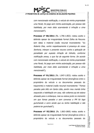 EstedocumentoécópiadooriginalassinadodigitalmenteporLUISFELIPEDEOLIVEIRACZESNAT.Paraconferirooriginal,acesseositehttp://www.mpsc.mp.br,informeoprocesso08.2017.00197725-8
eocódigo1032E40.
fls. 23
2ª PROMOTORIA DE JUSTIÇA DA COMARCA DE BALNEÁRIO PIÇARRAS
Página 20 de 33
Luis Felipe de Oliveira Czesnat
Promotor de Justiça
com mencionada notificação, o veículo de minha propriedade
uma Parati, foi pego sem minha autorização, por pessoa não
habilitada, por meio disto acarretando à infração a cima
mencionado”);
Processo nº 86/2011 (fls. 1.796-1.802): restou aceito e
deferido apesar da irregularidade formal (folha de Recurso
sem data) e material (razão recursal inconsistente: “Eu
Roberto Dias, venho respeitosamente à presença de vossa
Senhoria, interpor o presente recurso contra a aplicação de
penalidade por suposta infração de trânsito, conforme
notificação anexa, o que faz de seguinte forma. De acordo
com mencionada notificação, o veículo de minha propriedade
uma Parati, foi pego sem minha autorização, por pessoa não
habilitada, por meio disto acarretando à infração a cima
mencionado”);
Processo nº 91/2011 (fls. 1.847-1.853): restou aceito e
deferido apesar da irregularidade formal (divergência entre o
proprietário do veículo e os documentos pessoais do
requerente) e material (razão recursal inconsistente: “Fomos
parados pela blitz em Santa Lídia, porém meu marido tinha
esquecido a habilitação em casa, não voltamos pq ele estava
atrasado para o embarque, mas eu estava junto no momento
em que fomos parados e sem conversa a PM foi logo
guinchando o carro sendo que eu tenho habilitação e não
poderia ter guinchado”);
Processo nº 92/2011 (fls. 1.863-1869) restou aceito e
deferido apesar da irregularidade formal (divergência entre o
proprietário do veículo e os documentos pessoais do
 
