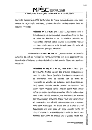 EstedocumentoécópiadooriginalassinadodigitalmenteporLUISFELIPEDEOLIVEIRACZESNAT.Paraconferirooriginal,acesseositehttp://www.mpsc.mp.br,informeoprocesso08.2017.00197725-8
eocódigo1032E40.
fls. 26
2ª PROMOTORIA DE JUSTIÇA DA COMARCA DE BALNEÁRIO PIÇARRAS
Página 23 de 33
Luis Felipe de Oliveira Czesnat
Promotor de Justiça
Comissão Julgadora da JARI do Município de Penha, cumprindo com o seu papel
dentro da Organização Criminosa, proferiu decisões ideologicamente falsa no
seguinte Processo:
Processo nº 12/2011 (fls. 1.269-1.276): restou aceito e
deferido apesar da irregularidade material (ausência de data
na folha de Recurso e de documentos pessoais do
requerente) e formal (razão recursal inconsistente: “Venho
por meio desta recorrer esta infração pois não estar de
acordo com a aplicação da mesma”.
O denunciado SIDNEI FRANCISCO, como membro da Comissão
Julgadora da JARI do Município de Penha, cumprindo com o seu papel dentro da
Organização Criminosa, proferiu decisões ideologicamente falsas nos seguintes
Processos:
Processos nº 24/2011, nº 30/2011 e nº 31/2011 (fls.
1.560-1.572). Nestes, apesar das gritantes irregularidades
tanto de ordem formal (ausência dos documentos pessoais
do requerente; folha de Recurso sem os dados do
requerente, do veículo e da autuação, além da ausência de
data) quanto material (razão recursal inconsistente: “Eu
Tiago Pedro Anacleto venho através dessa fazer minha
defesa de multas cometidas na qual eu não tive culpa. Minha
moto fica na casa de minha avó pois eu trabalho em alto mar
pois sou pescador. Um primo de São Paulo veio vizitar minha
vó e aproveitou que nós não estavamos em casa e pegou a
moto sem autorização, eu estava em Rio Grande e a Vó
trabalhando em uma salga de peixe quando minha Vó
chegou e soube do acontecido passou mal e foi levada para
farmácia pois sofre de pressão alta e passou muito mal,
 