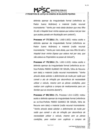 EstedocumentoécópiadooriginalassinadodigitalmenteporLUISFELIPEDEOLIVEIRACZESNAT.Paraconferirooriginal,acesseositehttp://www.mpsc.mp.br,informeoprocesso08.2017.00197725-8
eocódigo1032E40.
fls. 30
2ª PROMOTORIA DE JUSTIÇA DA COMARCA DE BALNEÁRIO PIÇARRAS
Página 27 de 33
Luis Felipe de Oliveira Czesnat
Promotor de Justiça
deferido apensar da irregularidade formal (referência ao
Pastor Juarez Alcântara) e material (razão recursal
inconsistente: “Venho por meio desta declarar que meu filho
foi até o Hospital levar minha esposa que estava mal por isso
que acabou parado em fiscalização sem carteira”);
Processo nº 77/2011 (fls. 1.660-1.665): restou aceito e
deferido apensar da irregularidade formal (referência ao
Pastor Juarez Alcântara) e material (razão recursal
inconsistente: “Venho por meio desta, que meu filho foi até o
Hospital levar minha Esposa que estava mal por isso, que
não estava eu Proprietário na posse do Veículo”);
Processo nº 79/2011 (fls. 1.601-1.610): restou aceito e
deferido apensar da irregularidade formal (referência ao ex-
Vice-Prefeito MARIO GUARACI DE SOUZA, folha de Recurso
sem data) e material (razão recursal inconsistente: “Venho
através desta solicitar o deferimento da multa por razão que
cometi o ato de infração por decorrência de necessidade
utilizar o veículo, mesmo sem as plenas condições, para
realizar com urgência a compra de medicamentos para um
familiar que se encontra doente”);
Processo nº 80/2011 (fls. Processo 1.611-1.620): restou
aceito e deferido apensar da irregularidade formal (referência
ao ex-Vice-Prefeito MARIO GUARACI DE SOUZA, folha de
Recurso sem data) e material (razão recursal inconsistente:
“Venho através desta solicitar o deferimento da multa por
razão que cometi o ato de infração por decorrência de
necessidade utilizar o veículo, mesmo sem as plenas
condições, para realizar com urgência a compra de
 
