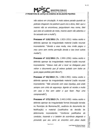 EstedocumentoécópiadooriginalassinadodigitalmenteporLUISFELIPEDEOLIVEIRACZESNAT.Paraconferirooriginal,acesseositehttp://www.mpsc.mp.br,informeoprocesso08.2017.00197725-8
eocódigo1032E40.
fls. 32
2ª PROMOTORIA DE JUSTIÇA DA COMARCA DE BALNEÁRIO PIÇARRAS
Página 29 de 33
Luis Felipe de Oliveira Czesnat
Promotor de Justiça
não estava em circulação. A moto estava parada quando os
policiais chegaram me pediram quem era o dono, falei: que o
mesmo não se encontrava, perguntaram meu nome, falei
que esta só cuidando da moto, mesmo assim não adiantou e
fui autuado com a multa”);
Processo nº 110/2011 (fls. 1.923-1.931): restou aceito e
deferido apensar da irregularidade material (razão recursal
inconsistente: “Devido a essa multa, meu irmão pegou o
meu carro sem minha permição devida e isso levei outras
multas”);
Processo nº 112/2011 (fls. 1.949-1.956): restou aceito e
deferido apensar da irregularidade material (razão recursal
inconsistente: “Estava indo até o local na Delegacia para
retirar o documento que já estava quitado com todos as
guias pagas pedidas pelo Banco”);
Processo nº 02/2013 (fls. 1.986-1.992): restou aceito e
deferido apensar da irregularidade material (razão recursal
inconsistente: “Não concordo com essa injustiça, pois ando
sempre com cinto de segurança. Agente só recebe a multa
em casa e fica sem saber o que fazer. Peço uma
compreensão”);
Processo nº 172/2013 (fls. 2.442-2.450): restou aceito e
deferido apensar da irregularidade formal (Autuação lavrada
no Município de Blumenau/SC, ausência do documento de
Notificação) e material (Justificativa da decisão de
deferimento inconsistente: “Conforme justificativa do
condutor, trazendo e o boletim de ocorrência alegando e
provando que seu carro se encontra com placa dupla
 