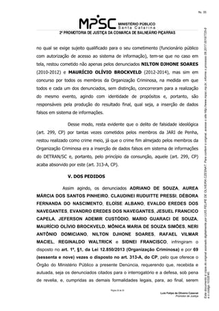 EstedocumentoécópiadooriginalassinadodigitalmenteporLUISFELIPEDEOLIVEIRACZESNAT.Paraconferirooriginal,acesseositehttp://www.mpsc.mp.br,informeoprocesso08.2017.00197725-8
eocódigo1032E40.
fls. 35
2ª PROMOTORIA DE JUSTIÇA DA COMARCA DE BALNEÁRIO PIÇARRAS
Página 32 de 33
Luis Felipe de Oliveira Czesnat
Promotor de Justiça
no qual se exige sujeito qualificado para o seu cometimento (funcionário público
com autorização de acesso ao sistema de informação), tem-se que no caso em
tela, restou cometido não apenas pelos denunciados NILTON DJHONE SOARES
(2010-2012) e MAURÍCIO OLÍVIO BROCKVELD (2012-2014), mas sim em
concurso por todos os membros da Organização Criminosa, na medida em que
todos e cada um dos denunciados, sem distinção, concorreram para a realização
do mesmo evento, agindo com identidade de propósitos e, portanto, são
responsáveis pela produção do resultado final, qual seja, a inserção de dados
falsos em sistema de informações.
Desse modo, resta evidente que o delito de falsidade ideológica
(art. 299, CP) por tantas vezes cometidos pelos membros da JARI de Penha,
restou realizado como crime meio, já que o crime fim almejado pelos membros da
Organização Criminosa era a inserção de dados falsos em sistema de informações
do DETRAN/SC e, portanto, pelo princípio da consunção, aquele (art. 299, CP)
acaba absorvido por este (art. 313-A, CP).
V. DOS PEDIDOS
Assim agindo, os denunciados ADRIANO DE SOUZA, AUREA
MÁRCIA DOS SANTOS PINHEIRO, CLAUDINEI RUDUITTE PRESSI, DÉBORA
FERNANDA DO NASCIMENTO, ELOÍSE ALBANO, EVALDO EREDES DOS
NAVEGANTES, EVANDRO EREDES DOS NAVEGANTES, JESUEL FRANCICO
CAPELA, JEFERSON ADEMIR CUSTÓDIO, MARIO GUARACI DE SOUZA,
MAURÍCIO OLÍVIO BROCKVELD, MÔNICA MARIA DE SOUZA SIMÕES, NERI
ANTÔNIO DOMICIANO, NILTON DJHONE SOARES, RAFAEL VILMAR
MACIEL, REGINALDO WALTRICK e SIDNEI FRANCISCO, infringiram o
disposto no art. 1º, §1, da Lei 12.850/2013 (Organização Criminosa) e por 69
(sessenta e nove) vezes o disposto no art. 313-A, do CP, pelo que oferece o
Órgão do Ministério Público a presente Denúncia, requerendo que, recebida e
autuada, seja os denunciados citados para o interrogatório e a defesa, sob pena
de revelia, e, cumpridas as demais formalidades legais, para, ao final, serem
 
