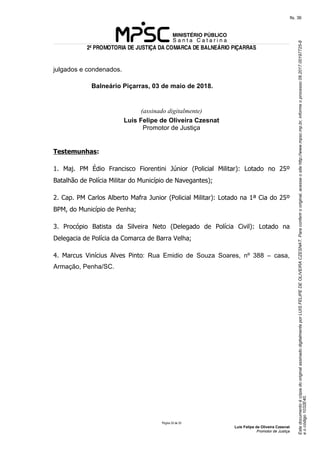 EstedocumentoécópiadooriginalassinadodigitalmenteporLUISFELIPEDEOLIVEIRACZESNAT.Paraconferirooriginal,acesseositehttp://www.mpsc.mp.br,informeoprocesso08.2017.00197725-8
eocódigo1032E40.
fls. 36
2ª PROMOTORIA DE JUSTIÇA DA COMARCA DE BALNEÁRIO PIÇARRAS
Página 33 de 33
Luis Felipe de Oliveira Czesnat
Promotor de Justiça
julgados e condenados.
Balneário Piçarras, 03 de maio de 2018.
(assinado digitalmente)
Luis Felipe de Oliveira Czesnat
Promotor de Justiça
Testemunhas:
1. Maj. PM Édio Francisco Fiorentini Júnior (Policial Militar): Lotado no 25º
Batalhão de Polícia Militar do Município de Navegantes);
2. Cap. PM Carlos Alberto Mafra Junior (Policial Militar): Lotado na 1ª Cia do 25º
BPM, do Município de Penha;
3. Procópio Batista da Silveira Neto (Delegado de Polícia Civil): Lotado na
Delegacia de Polícia da Comarca de Barra Velha;
4. Marcus Vinícius Alves Pinto: Rua Emidio de Souza Soares, nº 388 – casa,
Armação, Penha/SC.
 