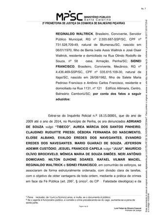 EstedocumentoécópiadooriginalassinadodigitalmenteporLUISFELIPEDEOLIVEIRACZESNAT.Paraconferirooriginal,acesseositehttp://www.mpsc.mp.br,informeoprocesso08.2017.00197725-8
eocódigo1032E40.
fls. 7
2ª PROMOTORIA DE JUSTIÇA DA COMARCA DE BALNEÁRIO PIÇARRAS
Página 4 de 33
Luis Felipe de Oliveira Czesnat
Promotor de Justiça
REGINALDO WALTRICK, Brasileiro, Convivente, Servidor
Público Municipal, RG nº 2.555.687-SSP/SC, CPF nº
731.528.709-49, natural de Blumenau/SC, nascido em
06/01/1970, filho de Benta Ivete Assis Waltrick e José Osair
Waltrick, residente e domiciliado na Rua Olindo Rodolfo de
Souza, nº 58 casa, Armação, Penha/SC; SIDNEI
FRANCISCO, Brasileiro, Convivente, Mecânico, RG nº
4.436.469-SSP/SC, CPF nº 035.615.109-30, natural de
Itajaí/SC, nascido em 26/08/1982, filho de Salete Maria
Pedroso Francisco e Antônio Carlos Francisco, residente e
domiciliado na Rua 1131, nº 121 Edifício Altimaris, Centro,
Balneário Camboriú/SC; por conta dos fatos a seguir
aduzidos:
Extrai-se do Inquérito Policial n.º 18.15.00001, que do ano de
2009 até o ano de 2014, no Município de Penha, os ora denunciados ADRIANO
DE SOUZA vulgo “TIBECO”, AUREA MÁRCIA DOS SANTOS PINHEIRO,
CLAUDINEI RUDUITTE PRESSI, DÉBORA FERNANDA DO NASCIMENTO,
ELOÍSE ALBANO, EVALDO EREDES DOS NAVEGANTES, EVANDRO
EREDES DOS NAVEGANTES, MARIO GUARACI DE SOUZA, JEFERSON
ADEMIR CUSTÓDIO, JESUEL FRANCICO CAPELA vulgo “JUJU”, MAURÍCIO
OLÍVIO BROCKVELD, MÔNICA MARIA DE SOUZA SIMÕES, NERI ANTÔNIO
DOMICIANO, NILTON DJHONE SOARES, RAFAEL VILMAR MACIEL,
REGINALDO WALTRICK e SIDNEI FRANCISCO, em comunhão de esforços, se
associaram de forma estruturalmente ordenada, com divisão clara de tarefas,
com o objetivo de obter vantagens de toda ordem, mediante a prática de crimes
em face da Fé Pública (art. 2991, § único2, do CP Falsidade ideológica) e da
1 Pena reclusão, de 1(um) a 5(cinco) anos, e multa, se o documento é público;
2
Se o agente é funcionário público, e comete o crime prevalecendo-se do cago, aumenta-se a pena de
sexta parte.
 