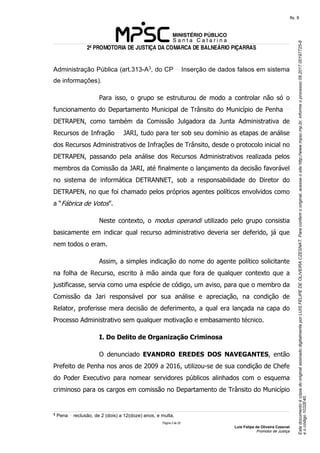 EstedocumentoécópiadooriginalassinadodigitalmenteporLUISFELIPEDEOLIVEIRACZESNAT.Paraconferirooriginal,acesseositehttp://www.mpsc.mp.br,informeoprocesso08.2017.00197725-8
eocódigo1032E40.
fls. 8
2ª PROMOTORIA DE JUSTIÇA DA COMARCA DE BALNEÁRIO PIÇARRAS
Página 5 de 33
Luis Felipe de Oliveira Czesnat
Promotor de Justiça
Administração Pública (art.313-A3, do CP Inserção de dados falsos em sistema
de informações).
Para isso, o grupo se estruturou de modo a controlar não só o
funcionamento do Departamento Municipal de Trânsito do Município de Penha
DETRAPEN, como também da Comissão Julgadora da Junta Administrativa de
Recursos de Infração JARI, tudo para ter sob seu domínio as etapas de análise
dos Recursos Administrativos de Infrações de Trânsito, desde o protocolo inicial no
DETRAPEN, passando pela análise dos Recursos Administrativos realizada pelos
membros da Comissão da JARI, até finalmente o lançamento da decisão favorável
no sistema de informática DETRANNET, sob a responsabilidade do Diretor do
DETRAPEN, no que foi chamado pelos próprios agentes políticos envolvidos como
a “Fábrica de Votos”.
Neste contexto, o modus operandi utilizado pelo grupo consistia
basicamente em indicar qual recurso administrativo deveria ser deferido, já que
nem todos o eram.
Assim, a simples indicação do nome do agente político solicitante
na folha de Recurso, escrito à mão ainda que fora de qualquer contexto que a
justificasse, servia como uma espécie de código, um aviso, para que o membro da
Comissão da Jari responsável por sua análise e apreciação, na condição de
Relator, proferisse mera decisão de deferimento, a qual era lançada na capa do
Processo Administrativo sem qualquer motivação e embasamento técnico.
I. Do Delito de Organização Criminosa
O denunciado EVANDRO EREDES DOS NAVEGANTES, então
Prefeito de Penha nos anos de 2009 a 2016, utilizou-se de sua condição de Chefe
do Poder Executivo para nomear servidores públicos alinhados com o esquema
criminoso para os cargos em comissão no Departamento de Trânsito do Município
3 Pena reclusão, de 2 (dois) a 12(doze) anos, e multa.
 