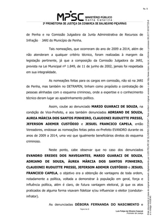 EstedocumentoécópiadooriginalassinadodigitalmenteporLUISFELIPEDEOLIVEIRACZESNAT.Paraconferirooriginal,acesseositehttp://www.mpsc.mp.br,informeoprocesso08.2017.00197725-8
eocódigo1032E40.
fls. 9
2ª PROMOTORIA DE JUSTIÇA DA COMARCA DE BALNEÁRIO PIÇARRAS
Página 6 de 33
Luis Felipe de Oliveira Czesnat
Promotor de Justiça
de Penha e na Comissão Julgadora da Junta Administrativa de Recursos de
Infração JARI do Município de Penha.
Tais nomeações, que ocorreram do ano de 2009 a 2014, além de
não atenderam a qualquer critério técnico, foram realizadas à margem da
legislação pertinente, já que a composição da Comissão Julgadora da JARI,
prevista na Lei Municipal nº 1.849, de 11 de junho de 2002, jamais foi respeitada
em sua integralidade.
As nomeações feitas para os cargos em comissão, não só na JARI
de Penha, mas também no DETRAPEN, tinham como propósito a contratação de
pessoas alinhadas com o esquema criminoso, onde a expertise e o conhecimento
técnico deram lugar ao apadrinhamento político.
Assim, coube ao denunciado MARIO GUARACI DE SOUZA, na
condição de Vice-Prefeito, e aos também denunciados ADRIANO DE SOUZA,
AUREA MÁRCIA DOS SANTOS PINHEIRO, CLAUDINEI RUDUITTE PRESSI,
JEFERSON ADEMIR CUSTÓDIO e JESUEL FRANCICO CAPELA, então
Vereadores, endossar as nomeações feitas pelos ex-Prefeito EVANDRO durante os
anos de 2009 a 2014, uma vez que igualmente beneficiários diretos do esquema
criminoso.
Neste ponto, cabe observar que no caso dos denunciados
EVANDRO EREDES DOS NAVEGANTES, MARIO GUARACI DE SOUZA,
ADRIANO DE SOUZA, ÁUREA MÁRCIA DOS SANTOS PINHEIRO,
CLAUDINEI RUDUITTE PRESSI, JEFERSON ADEMIR CUSTÓDIO e JESUEL
FRANCICO CAPELA, o objetivo era a obtenção de vantagens de toda ordem,
notadamente a política, voltada a demonstrar à população em geral, força e
influência política, além é claro, de futura vantagem eleitoral, já que os atos
praticados de alguma forma visavam fidelizar e/ou influenciar o eleitor (condutor-
infrator).
As denunciadas DÉBORA FERNANDA DO NASCIMENTO e
 