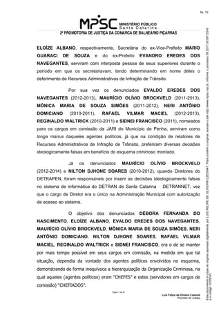 EstedocumentoécópiadooriginalassinadodigitalmenteporLUISFELIPEDEOLIVEIRACZESNAT.Paraconferirooriginal,acesseositehttp://www.mpsc.mp.br,informeoprocesso08.2017.00197725-8
eocódigo1032E40.
fls. 10
2ª PROMOTORIA DE JUSTIÇA DA COMARCA DE BALNEÁRIO PIÇARRAS
Página 7 de 33
Luis Felipe de Oliveira Czesnat
Promotor de Justiça
ELOÍZE ALBANO, respectivamente, Secretária do ex-Vice-Prefeito MARIO
GUARACI DE SOUZA e do ex-Prefeito EVANDRO EREDES DOS
NAVEGANTES, serviram com interposta pessoa de seus superiores durante o
período em que os secretariavam, tendo determinando em nome deles o
deferimento de Recursos Administrativos de Infração de Trânsito.
Por sua vez os denunciados EVALDO EREDES DOS
NAVEGANTES (2012-2013), MAURÍCIO OLÍVIO BROCKVELD (2011-2013),
MÔNICA MARIA DE SOUZA SIMÕES (2011-2012), NERI ANTÔNIO
DOMICIANO (2010-2011), RAFAEL VILMAR MACIEL (2012-2013),
REGINALDO WALTRICK (2010-2011) e SIDNEI FRANCISCO (2011), nomeados
para os cargos em comissão da JARI do Município de Penha, serviram como
longa manus daqueles agentes políticos, já que na condição de relatores de
Recursos Administrativos de Infração de Trânsito, preferiram diversas decisões
ideologicamente falsas em benefício do esquema criminoso montado.
Já os denunciados MAURÍCIO OLÍVIO BROCKVELD
(2012-2014) e NILTON DJHONE SOARES (2010-2012), quando Diretores do
DETRAPEN, foram responsáveis por inserir as decisões ideologicamente falsas
no sistema de informática do DETRAN de Santa Catarina DETRANNET, vez
que o cargo de Diretor era o único na Administração Municipal com autorização
de acesso ao sistema.
O objetivo dos denunciados DÉBORA FERNANDA DO
NASCIMENTO, ELOÍZE ALBANO, EVALDO EREDES DOS NAVEGANTES,
MAURÍCIO OLÍVIO BROCKVELD, MÔNICA MARIA DE SOUZA SIMÕES, NERI
ANTÔNIO DOMICIANO, NILTON DJHONE SOARES, RAFAEL VILMAR
MACIEL, REGINALDO WALTRICK e SIDNEI FRANCISCO, era o de se manter
por mais tempo possível em seus cargos em comissão, na medida em que tal
situação, dependia da vontade dos agentes políticos envolvidos no esquema,
demonstrando de forma inequívoca a hierarquização da Organização Criminosa, na
qual aqueles (agentes políticos) eram “CHEFES” e estes (servidores em cargos de
comissão) “CHEFIADOS”.
 