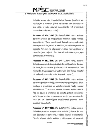 EstedocumentoécópiadooriginalassinadodigitalmenteporLUISFELIPEDEOLIVEIRACZESNAT.Paraconferirooriginal,acesseositehttp://www.mpsc.mp.br,informeoprocesso08.2017.00197725-8
eocódigo1032E40.
fls. 12
2ª PROMOTORIA DE JUSTIÇA DA COMARCA DE BALNEÁRIO PIÇARRAS
Página 9 de 33
Luis Felipe de Oliveira Czesnat
Promotor de Justiça
deferido apesar das irregularidades formais (ausência da
notificação) e materiais (folha de Recurso sem assinatura e
sem data, e razão recursal inconsistente: ”O proprietário
nunca deixou de usar o cinto”);
Processo nº 154/2012 (fls. 2.088-2.094): restou aceito e
deferido apensar da irregularidade material (razão recursal
inconsistente: “Caros membros da Jari não me recordo desta
multa pois não fui parada e abordada por nenhum policial. O
pedestre fez que iria atravessar a faixa, mas continuou a
caminhar pela calçada. Pelo fato da não abordagem peço
deferimento da mesma”);
Processo nº 161/2012 (fls. 2.081-2.087): restou aceito e
deferido apensar da irregularidade formal (ausência do Auto
de Infração) e material (razão recursal inconsistente: “No
momento da abordagem eu estava sim com lentes corretas
de visão não era óculos e sim lentes de contato”);
Processo nº 163/2012 (fls. 2.060-2.066): restou aceito e
deferido apensar da irregularidade formal (divergência entre
condutor e proprietário do veículo) material (razão recursal
inconsistente: “O condutor estava sim com lentes corretas
não era óculos e sim lentes de contato, policial não aceitou
as lentes de contato como correta sendo que a mesma foi
feita em um oftamologista especializado podendo assim
substituir os óculos”);
Processo nº 197/2012 (fls. 2.067-2073): restou aceito e
deferido apensar da irregularidade material (folha de Recurso
sem assinatura e sem data, e razão recursal inconsistente:
“Venho através desta solicitar o deferimento do presente
 