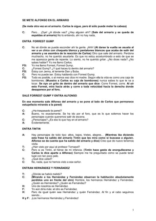 3
SE METE ALFONSO EN EL ARMARIO
(Se mete otra vez en el armario. Carlos le sigue, pero él sólo puede meter la cabeza)
C: Pero… ¡Oye! ¿A dónde vas? ¿Hay alguien ahí? (Sale del armario y se queda de
espaldas al armario) No lo entiendo, ahí no hay nada,
ENTRA FORREST GUMP
C: No sé dónde se puede esconder ahí la gente. ¡Ahh! (Al darse la vuelta se asusta al
ver a un chico con chaqueta blanca y pantalones blancos que acaba de salir del
armario y se asombra de la reacción de Carlos) Otro que sale del armario. Perdona
muchacho, no he querido asustarte. Es que no estoy acostumbrado a esto de que se
me aparezca gente de repente. Lo siento, no he querido gritar. ¿No dices nada? ¿No
sabes hablar? Yo me llamo Carlos.
FG: Yo me llamo Forrest, Forrest Gump.
C: ¿Forrest Gump? ¿Y qué haces tú dentro del armario?
FG: Estoy con Jenny, el teniente Dan y Buba.
C: Pero no puede ser. Estoy hablando con Forrest Gump.
FG: Todo es posible, o al menos eso dice mi madre. Según ella la vida es como una caja de
bombones; (Muestra a Carlos su caja de bombones) nunca sabes lo que te va a
tocar. Se oye un grito de dentro del armario que dice: Corre Forrest, corre. Al oír
esto Forrest, mira hacia atrás y corre a toda velocidad hacia la derecha donde
desaparece por el foro.
SALE FORREST GUMP Y ENTRA ALFONSO
En ese momento sale Alfonso del armario y se pone al lado de Carlos que permanece
estupefacto mirando a la pared)
C: ¿Ha traspasado la pared?
A: Bueno, no exactamente. Se ha ido por el foro, que es lo que solemos hacer los
personajes cuando queremos salir de escena.
C: ¿Personajes? ¿Es eso lo que hay en el armario?
A: Evidentemente.
ENTRA TINTíN
A: Hay personajes de todo tipo: altos, bajos, tristes, alegres… (Mientras iba diciendo
esta frase ha salido del armario Tintín que les mira como si buscase a alguien.
Alfonso se da cuenta que ha salido del armario y dice) Creo que de nuevo tenemos
visita.
T: ¿Han visto por aquí al profesor Tornasol?
C: Pero si es Tintín, el héroe de mi infancia. (Tintín hace gesto de enorgullecerse y
Carlos le dice aparte a Alfonso) Siempre me he preguntado cómo se puede tener
tupé con tan poco pelo.
T: ¿Qué dice usted?
C: No, nada, que no hemos visto a ese señor.
ENTRAN HERNÁNDEZ Y FERNÁNDEZ
T: ¿Dónde se habrá metido?
C: (Mirando a los Hernández y Fernández observan la habitación absolutamente
perdidos uno en frente del otro) Hombre, los hermanos Hernández y Fernández.
¿Quién es Hernández? ¿Quién es Fernández?
H: Uno de nosotros es Hernández.
F: Yo aún diría más: el otro es Fernández.
H: Pero da igual quién sea Hernández y quién Fernández. Al fin y al cabo seguimos
siendo…
H y F: ¡Los hermanos Hernández y Fernández!
 