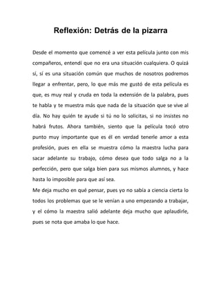 Reflexión: Detrás de la pizarra
Desde el momento que comencé a ver esta película junto con mis
compañeros, entendí que no era una situación cualquiera. O quizá
sí, sí es una situación común que muchos de nosotros podremos
llegar a enfrentar, pero, lo que más me gustó de esta película es
que, es muy real y cruda en toda la extensión de la palabra, pues
te habla y te muestra más que nada de la situación que se vive al
día. No hay quién te ayude si tú no lo solicitas, si no insistes no
habrá frutos. Ahora también, siento que la película tocó otro
punto muy importante que es él en verdad tenerle amor a esta
profesión, pues en ella se muestra cómo la maestra lucha para
sacar adelante su trabajo, cómo desea que todo salga no a la
perfección, pero que salga bien para sus mismos alumnos, y hace
hasta lo imposible para que así sea.
Me deja mucho en qué pensar, pues yo no sabía a ciencia cierta lo
todos los problemas que se le venían a uno empezando a trabajar,
y el cómo la maestra salió adelante deja mucho que aplaudirle,
pues se nota que amaba lo que hace.