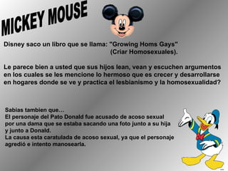 MICKEY MOUSE Disney saco un libro que se llama: "Growing Homs Gays"  (Criar Homosexuales). Le parece bien a usted que sus hijos lean, vean y escuchen argumentos en los cuales se les mencione lo hermoso que es crecer y desarrollarse en hogares donde se ve y practica el lesbianismo y la homosexualidad?  Sabias tambien que… El personaje del Pato Donald fue acusado de acoso sexual por una dama que se estaba sacando una foto junto a su hija  y junto a Donald.  La causa esta caratulada de acoso sexual, ya que el personaje agredió e intento manosearla. 
