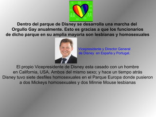 El propio Vicepresidente de Disney esta casado con un hombre  en California, USA. Ambos del mismo sexo; y hace un tiempo atrás  Disney tuvo siete desfiles homosexuales en el Parque Europa donde pusieron  a dos Mickeys homosexuales y dos Minnie Mouse lesbianas  Dentro del parque de Disney se desarrolla una marcha del  Orgullo Gay anualmente. Esto es gracias a que los funcionarios de dicho parque en su amplia mayoría son lesbianas y homosexuales Vicepresidente y Director General  de Disney  en España y Portugal.  