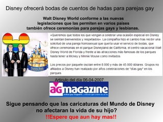 Disney ofrecerá bodas de cuentos de hadas para parejas gay  Walt Disney World conforme a las nuevas legislaciones que las permiten en varios países también ofrece ceremonias para parejas gays y lesbianas.  Articulo del día 06-04-2007  Sigue pensando que las caricaturas del Mundo de Disney  no afectaran la vida de su hijo?  !!Espere que aun hay mas!! 