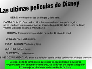 Las ultimas peliculas de Disney GETS:  Promueve el uso de drogas y sexo libre.  SANTA CLAUS : Cuando los niños llaman a su línea para pedir regalos,  no es una línea telefónica normal; su línea se llama (SEX LINE= Línea de Sexo) y Santa Claus les enseña a masturbarse.  DOGMA:  Enseña homosexualidad hasta los 14 años de edad.  SHEESE AMI:  Lesbianismo. PULP FICTION:  Violencia y sexo. CORN OF NIKE:  Sexo. SHEETZEN:  Lesbianismo. LINE DOWN AND DUG:  Incita a la relación sexual de los padres con los hijos (incesto). Lo peor de todo tambien es que estas películas llegan a nuestros hogares pero con el nombre cambiado, se traducen del Ingles a Español El mensaje es el mismo, solo cambia la fachada  