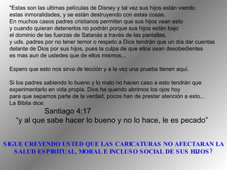 "Estas son las ultimas películas de Disney y tal vez sus hijos están viendo estas inmoralidades, y se están destruyendo con estas cosas.  En muchos casos padres cristianos permiten que sus hijos vean esto  y cuando quieran detenerlos no podrán porque sus hijos están bajo  el dominio de las fuerzas de Satanás a través de las pantallas, y uds. padres por no tener temor o respeto a Dios tendrán que un día dar cuentas delante de Dios por sus hijos, pues la culpa de que ellos sean desobedientes  es mas aun de ustedes que de ellos mismos...  Espero que esto nos sirva de lección y a la vez una prueba tienen aquí. Si los padres sabiendo lo bueno y lo malo no hacen caso a esto tendrán que  experimentarlo en vida propia. Dios ha querido abrirnos los ojos hoy para que sepamos parte de la verdad, pocos han de prestar atención a esto...  La Biblia dice: Santiago 4:17 “ y al que sabe hacer lo bueno y no lo hace, le es pecado” SIGUE CREYENDO USTED QUE LAS CARICATURAS NO AFECTARAN LA SALUD ESPIRITUAL, MORAL E INCLUSO SOCIAL DE SUS HIJOS? 