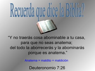 “ Y no traerás cosa abominable a tu casa,  para que no seas anatema;  del todo la aborrecerás y la abominarás porque es anatema.” Deuteronomio 7:26 Recuerda que dice la Biblia? Anatema = maldito = maldición 