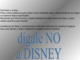 Hermano y amigo: Pida a Dios sabiduría para saber como enfrentar este y otros temas en su hogar no seamos flojos espirituales. Recuerde que Dios le ama y quiere siempre lo mejor para sus hijos, y para usted; seamos pues fuertes. Confiemos en Dios y comencemos a eliminar artículos de nuestros hogares  Que solo llaman y traen maldición a nuestro entorno familiar digale NO  a DISNEY 